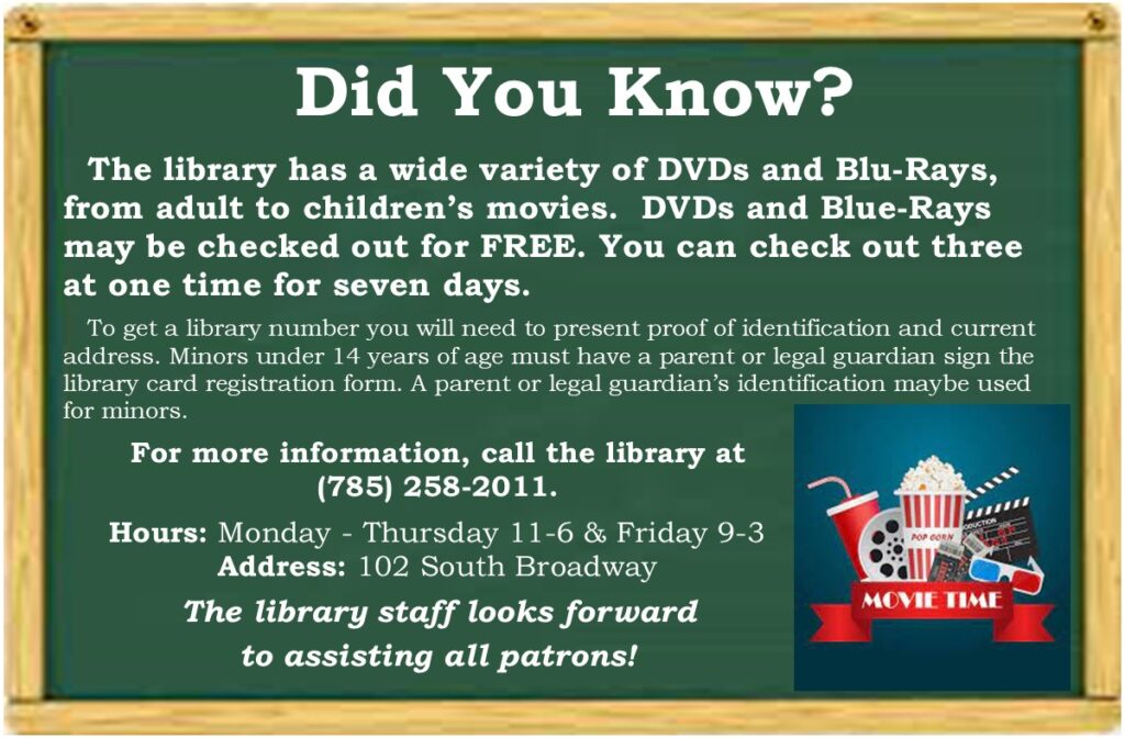 Did You Know? The library has a wide variety of DVDs and Blu-Rays, from adult to children’s movies. DVDs and Blue-Rays may be checked out for FREE. You can check out three at one time for seven days. To get a library number you will need to present proof of identification and current address. Minors under 14 years of age must have a parent or legal guardian sign the library card registration form. A parent or legal guardian’s identification maybe used for minors. For more information, call the library at (785) 258-2011. Hours: Monday - Thursday 11-6 & Friday 9-3 Address: 102 South Broadway The library staff looks forward to assisting all patrons!