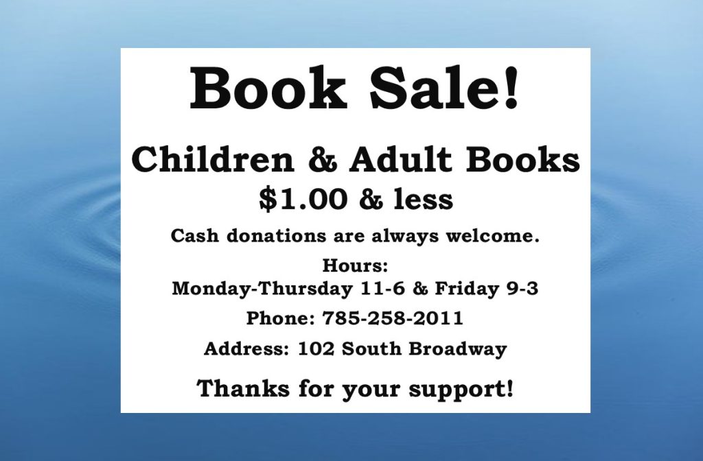 Book Sale! Children & Adult Books $1.00 or less Cash donations are always welcome. Hours: Monday-Thursday 11-6 & Friday 9-3 Phone: 785-258-2011 Address: 102 South Broadway Thanks for your support!
