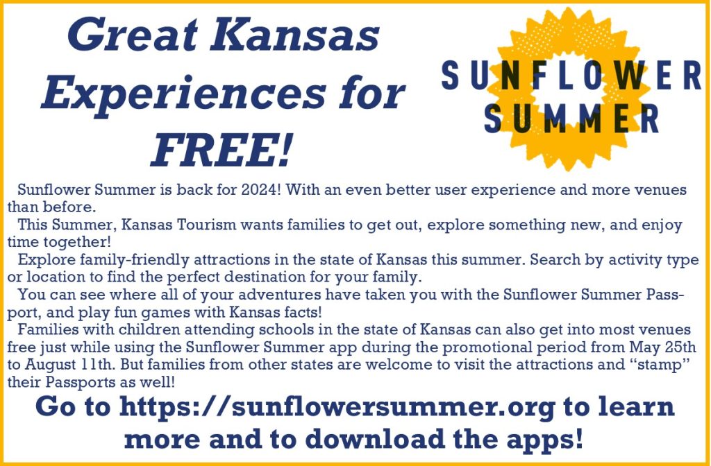 Great Kansas Experiences for FREE! Sunflower Summer is back for 2024! With an even better user experience and more venues than before. This Summer, Kansas Tourism wants families to get out, explore something new, and enjoy time together! Explore family-friendly attractions in the state of Kansas this summer. Search by activity type or location to find the perfect destination for your family. You can see where all of your adventures have taken you with the Sunflower Summer Passport, and play fun games with Kansas facts! Families with children attending schools in the state of Kansas can also get into most venues free just while using the Sunflower Summer app during the promotional period from May 25th to August 11th. But families from other states are welcome to visit the attractions and “stamp” their Passports as well! Go to https://sunflowersummer.org to learn more and to download the apps!