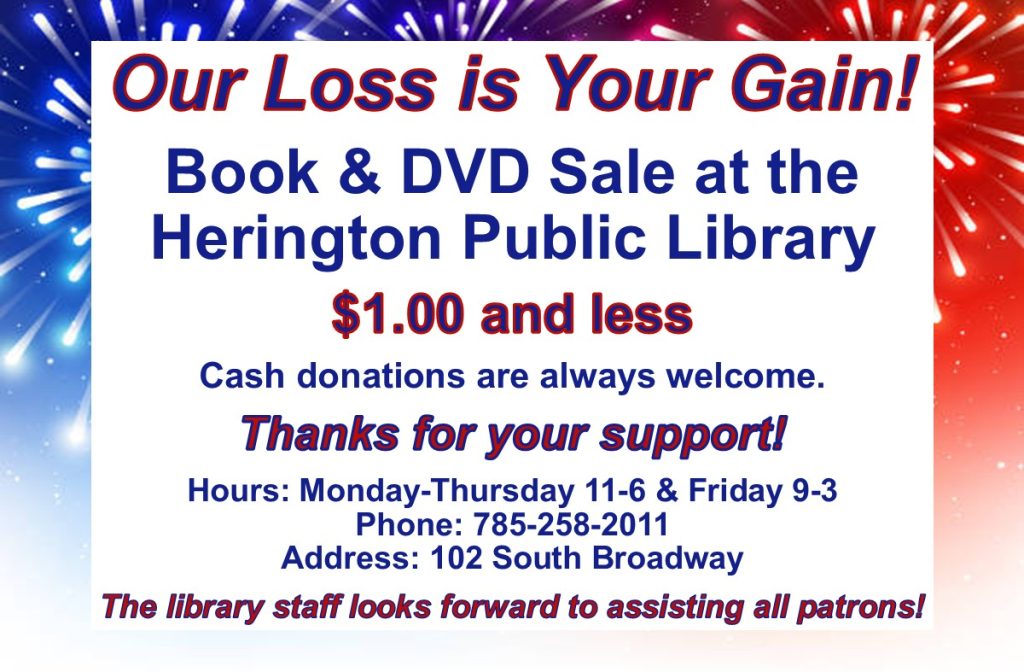 Our Loss is Your Gain! Book & DVD Sale at the Herington Public Library $1.00 and less Cash donations are always welcome. Thanks for your support! Hours: Monday - Thursday 11-6 & Friday 9-3 Phone: 785-258-2011 Address: 102 South Broadway The library staff looks forward to assisting all patrons!
