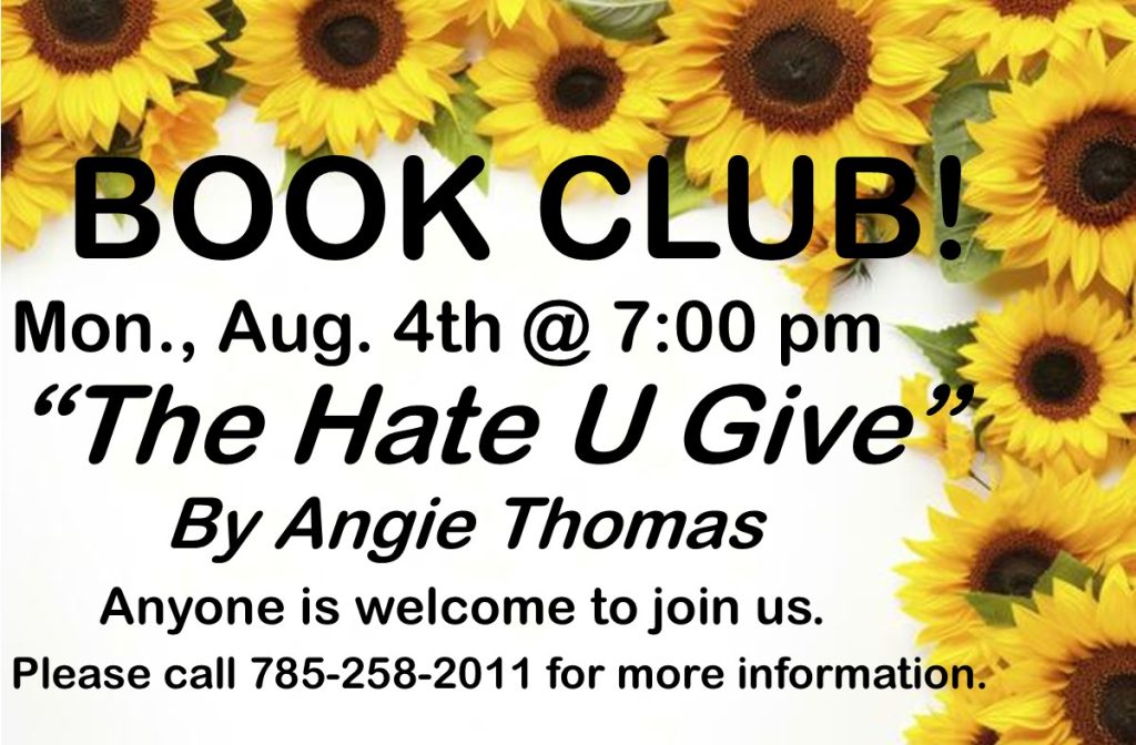 Book Club Mon., Aug. 4th @ 7:00 pm "The Hate U Give" by Angie Thomas Anyone is welcome to join us. Please call 785-258-2011 for more information.