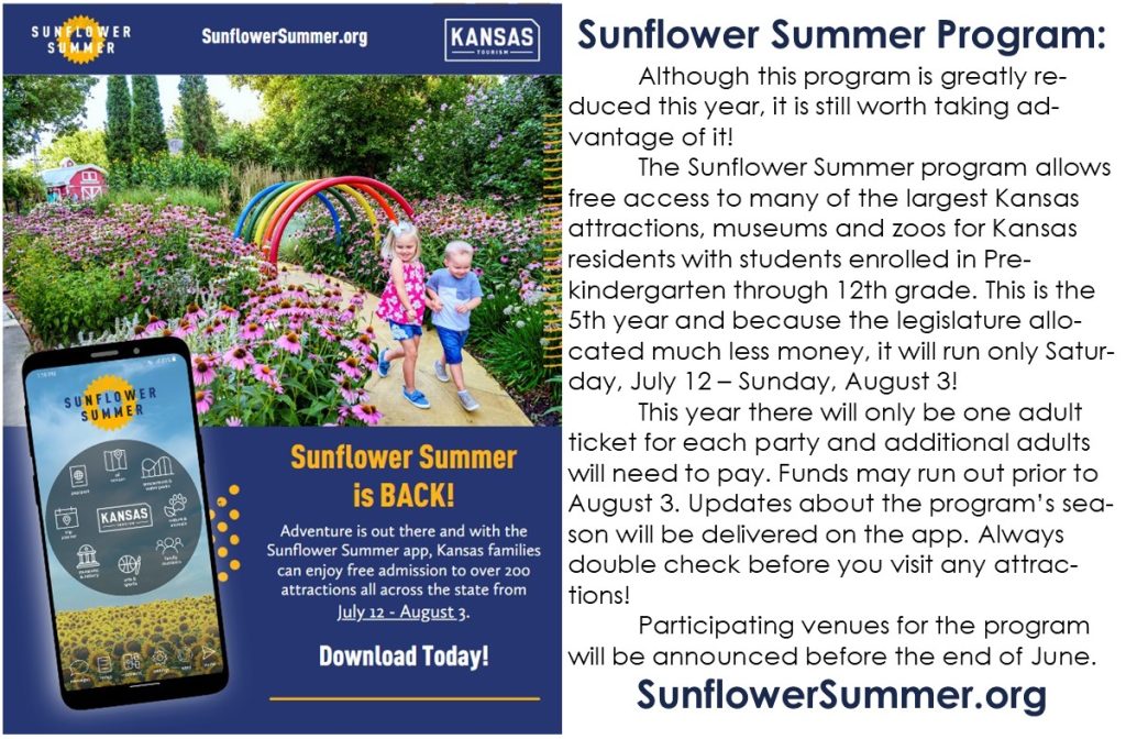 Sunflower Summer Program: Although this program is greatly reduced this year, it is still worth taking advantage of it! The Sunflower Summer program allows free access to many of the largest Kansas attractions, museums and zoos for Kansas residents with students enrolled in Pre-kindergarten through 12th grade. This is the 5th year and because the legislature allocated much less money, it will run only Saturday, July 12 – Sunday, August 3! This year there will only be one adult ticket for each party and additional adults will need to pay. Funds may run out prior to August 3. Updates about the program’s season will be delivered on the app. Always double check before you visit any attractions! Participating venues for the program will be announced before the end of June. SunflowerSummer.org