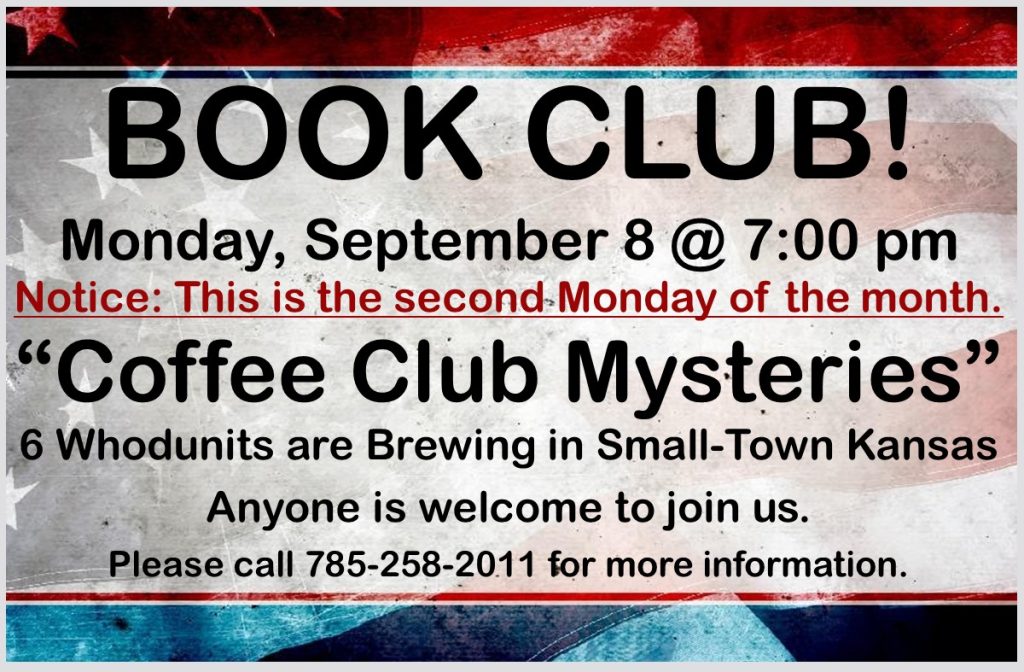 BOOK CLUB! Monday, September 8 @ 7:00 pm Notice: This is the second Monday of the month. “Coffee Club Mysteries” 6 Whodunits are Brewing in Small-Town Kansas Anyone is welcome to join us. Please call 785-258-2011 for more information.