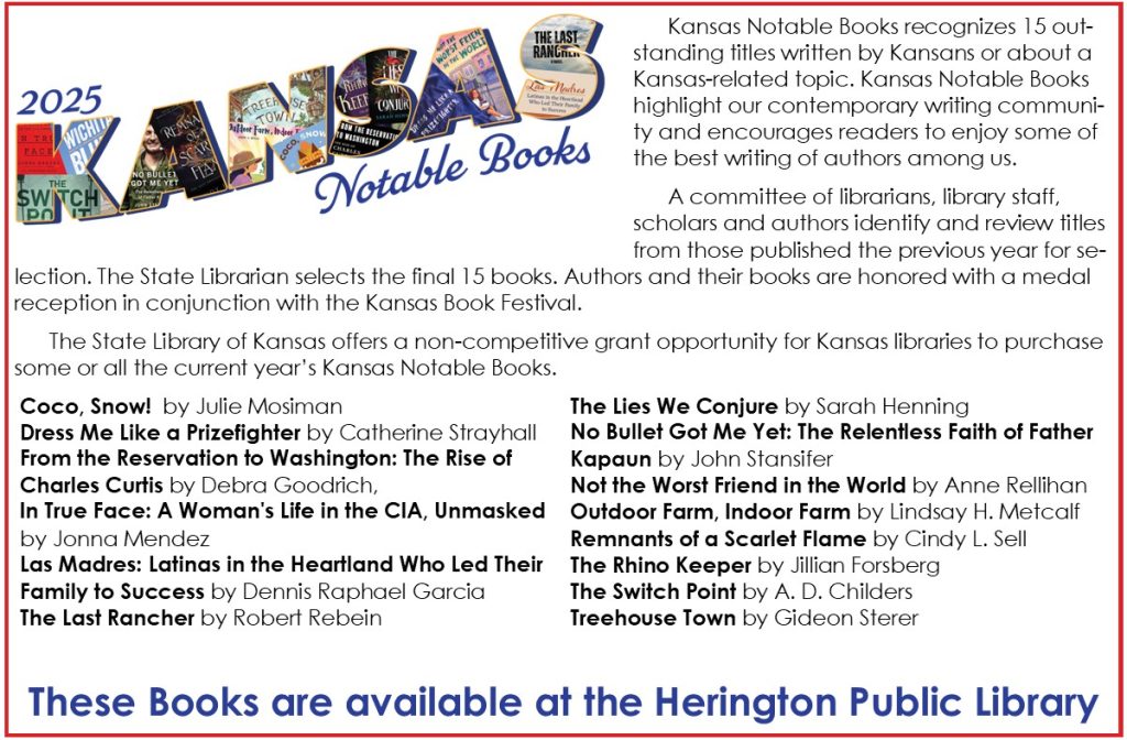 Kansas Notable Books recognizes 15 outstanding titles written by Kansans or about a Kansas-related topic. Kansas Notable Books highlight our contemporary writing community and encourages readers to enjoy some of the best writing of authors among us. A committee of librarians, library staff, scholars and authors identify and review titles from those published the previous year for selection. The State Librarian selects the final 15 books. Authors and their books are honored with a medal reception in conjunction with the Kansas Book Festival. The State Library of Kansas offers a non-competitive grant opportunity for Kansas libraries to purchase some or all the current year’s Kansas Notable Books. Coco, Snow!  by Julie Mosiman Dress Me Like a Prizefighter by Catherine Strayhall From the Reservation to Washington: The Rise of Charles Curtis by Debra Goodrich, In True Face: A Woman's Life in the CIA, Unmasked by Jonna Mendez Las Madres: Latinas in the Heartland Who Led Their Family to Success by Dennis Raphael Garcia The Last Rancher by Robert Rebein The Lies We Conjure by Sarah Henning No Bullet Got Me Yet: The Relentless Faith of Father Kapaun by John Stansifer Not the Worst Friend in the World by Anne Rellihan Outdoor Farm, Indoor Farm by Lindsay H. Metcalf Remnants of a Scarlet Flame by Cindy L. Sell The Rhino Keeper by Jillian Forsberg             The Switch Point by A. D. Childers Treehouse Town by Gideon Sterer These Books are available at the Herington Public Library