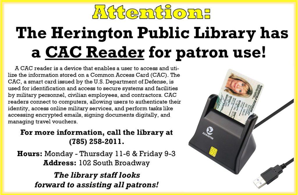 Attention: The Herington Public Library has a CAC Reader for patron use! A CAC reader is a device that enables a user to access and utilize the information stored on a Common Access Card (CAC). The CAC, a smart card issued by the U.S. Department of Defense, is used for identification and access to secure systems and facilities by military personnel, civilian employees, and contractors. CAC readers connect to computers, allowing users to authenticate their identity, access online military services, and perform tasks like accessing encrypted emails, signing documents digitally, and managing travel vouchers.  For more information, call the library at (785) 258-2011. Hours: Monday - Thursday 11-6 & Friday 9-3 Address: 102 South Broadway The library staff looks forward to assisting all patrons!
