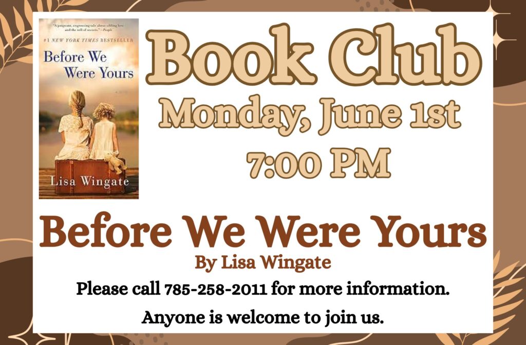 Book Club Monday, June 1st at 7:00 PM Before We Were Yours by Lisa Wingate Please call 785-258-2011 for more information. Anyone is welcome to join us.
