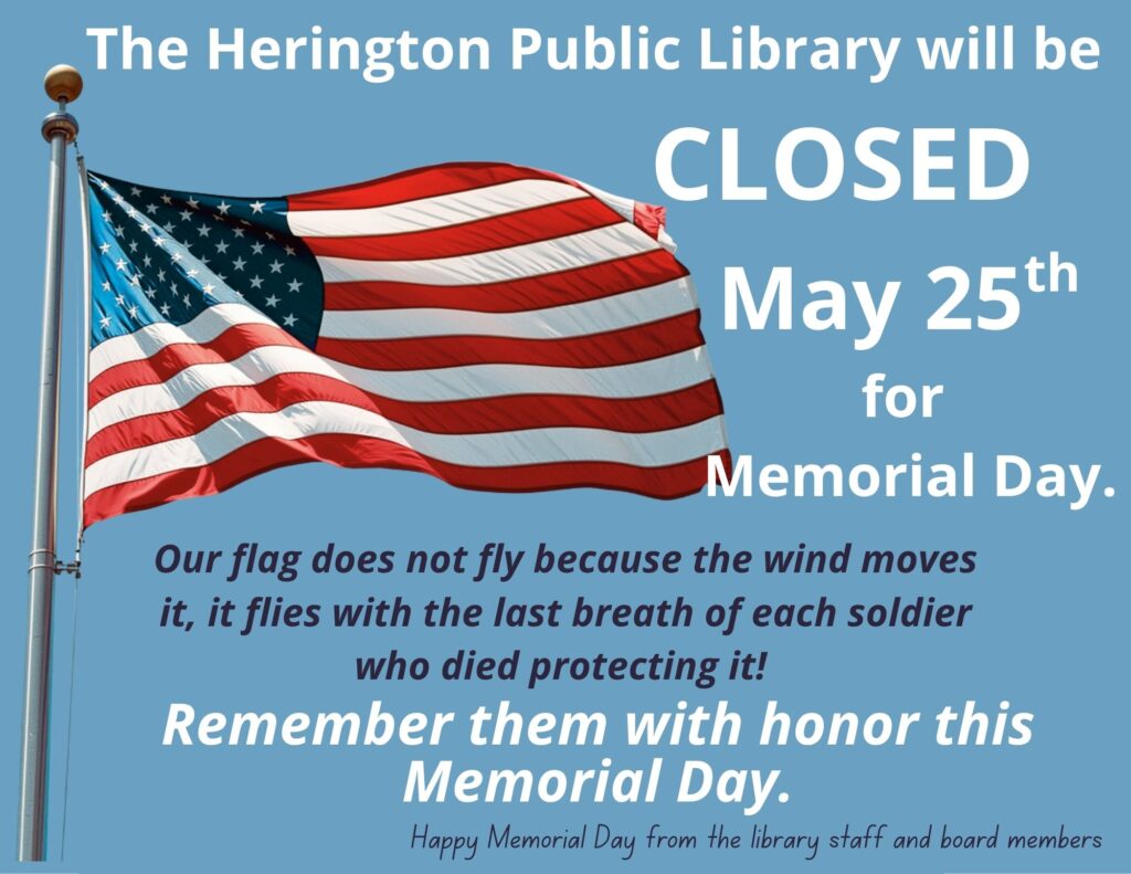 The Herington Public Library will be CLOSED May 25th for Memorial Day. Our flag does not flay because the wind moves it, it flies with the last breath of each soldier who died protecting it! Remember the with honor this Memorial Day. Happy Memorial Day from the library staff and board members