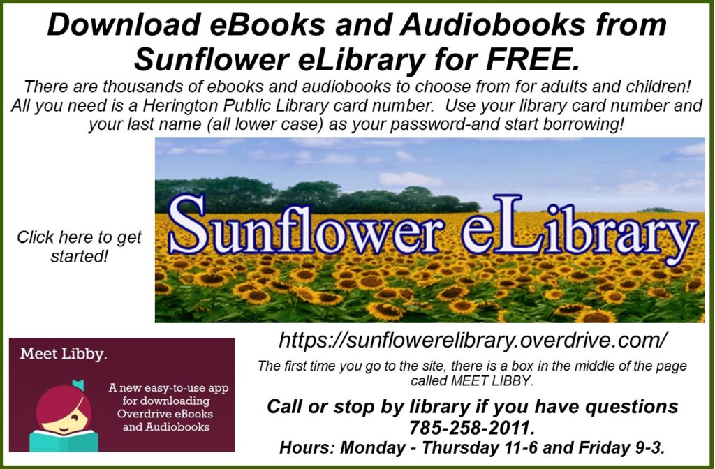 Download eBooks and Audiobooks from Sunflower eLibrary for FREE. There are thousands of ebooks and audiobooks to choose from for adults and children! All you need is a Herington Public Library card number. Use your library card number and your last name (all lower case) as your password-and start borrowing! Click here to get started! https://sunflowerelibrary.overdrive.com/ The first time you go to the site, there is a box in the middle of the page called MEET LIBBY. Call or stop by library if you have questions 785-258-2011. Hours: Monday - Thursday 11-6 and Friday 9-3.