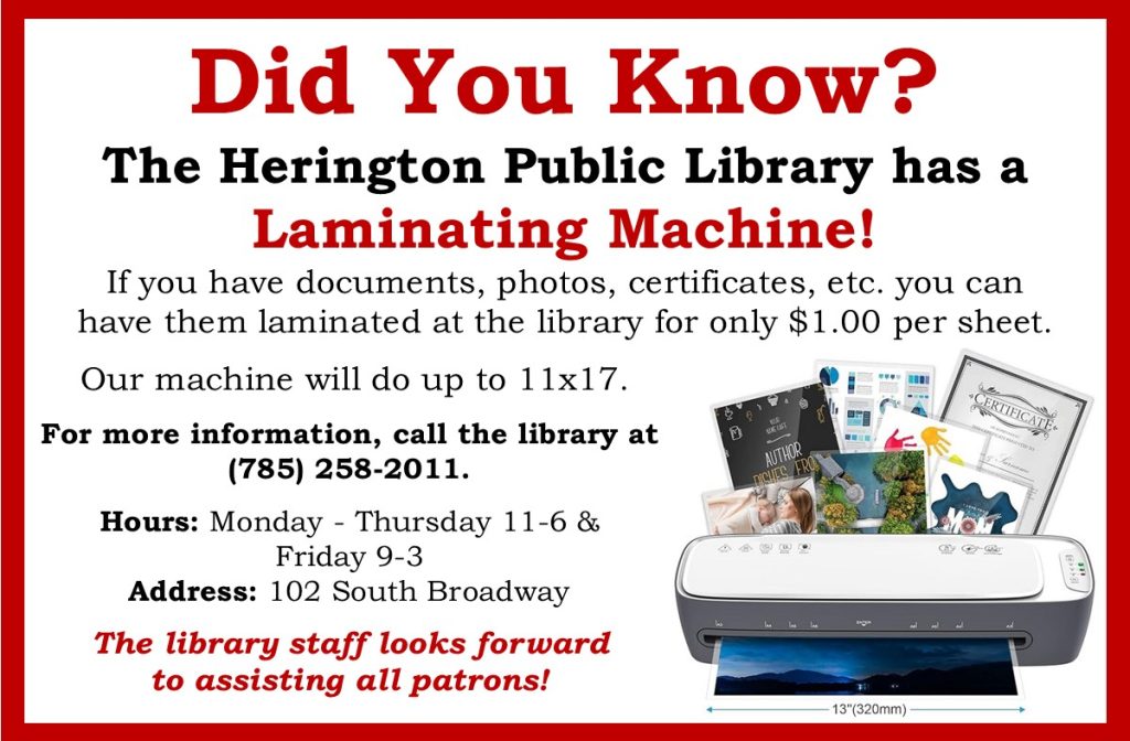 Did You Know? The Herington Public Library has a Laminating Machine! If you have documents, photos, certificates, etc. you can have them laminated at the library for only $1.00 per sheet. Our machine will do up to 11 x 17. For more information call the library at 785-25-2011 Hours: Monday-Thursday 11-6 & Friday 9-3 Address: 102 South Broadway The Library Staff looks forward to assisting all patrons!