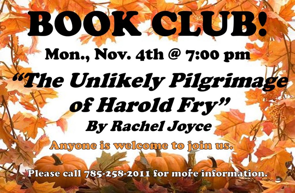 Book Club! Monday, November 4th @ 7 PM "The Unlikely Pilgrimage of Harold Fry" by Rachel Joyce Anyone is welcome to join us. Please call 785-258-2011 for more information.