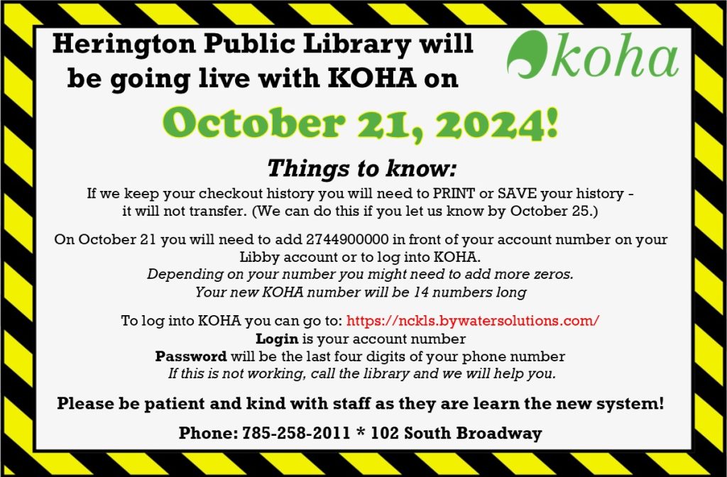 Herington Public Library will be going live with KOHA on October 21, 2024! Things to know: If we keep your checkout history you will need to PRINT or SAVE your history - it will not transfer. (We can do this if you let us know by October 25.) On October 21 you will need to add 2744900000 in front of your account number on your Libby account or to log into KOHA. Depending on your number you might need to add more zeros. Your new KOHA number will be 14 numbers long To log into KOHA you can go to: https://nckls.bywatersolutions.com/ Login is your account number Password will be the last four digits of your phone number If this is not working, call the library and we will help you. Please be patient and kind with staff as they are learn the new system! Phone: 785-258-2011 * 102 South Broadway