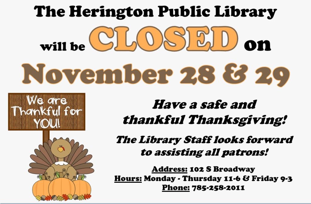 The Herington Public Library will be Closed on November 28 & 29. Have a safe and thankful Thanksgiving! The Library Staff looks forward to assisting all patrons! Address: 102 S Broadway Hours; Monday-Thursday 11-6 & Friday 9-3 Phone: 785-258-2011