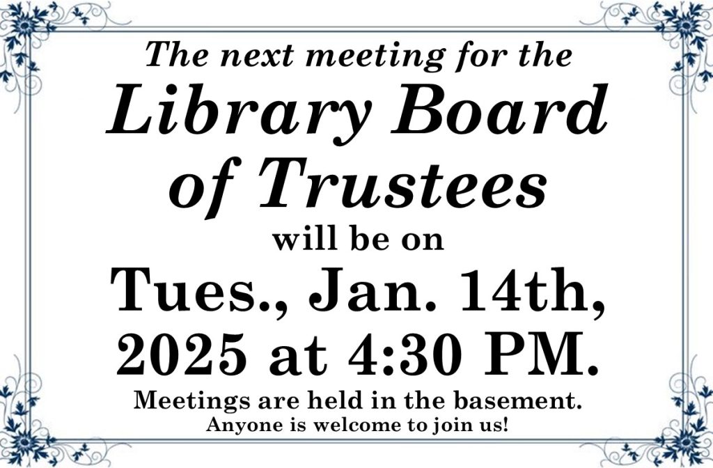 The next meeting for the Library Board of Trustees will be on Tues., Jan. 14th, 2025 at 4:30 PM. Meetings are held in the basement. Anyone is welcome to join us!