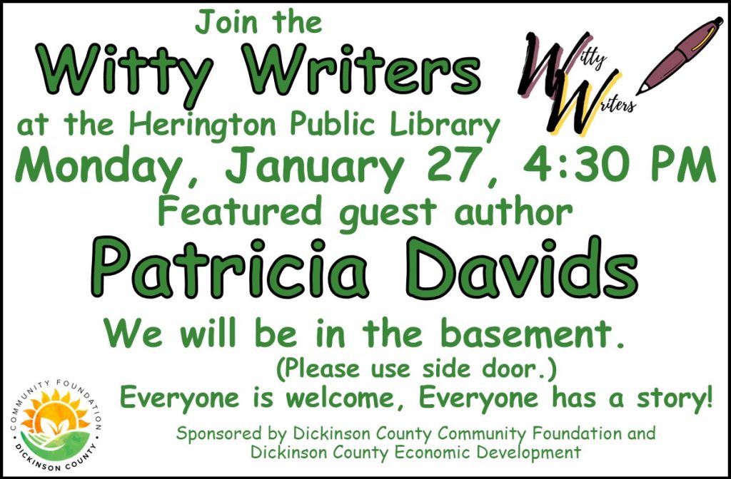 Join the Witty Writers at the Herington Public Library Monday, January 27, 4:30 PM Featured guest author Patricia Davids We will be in the basement. 102 South Broadway * Please use side door Everyone is welcome, Everyone has a story! Sponsored by Dickinson County Community Foundation and Dickinson County Economic Development.