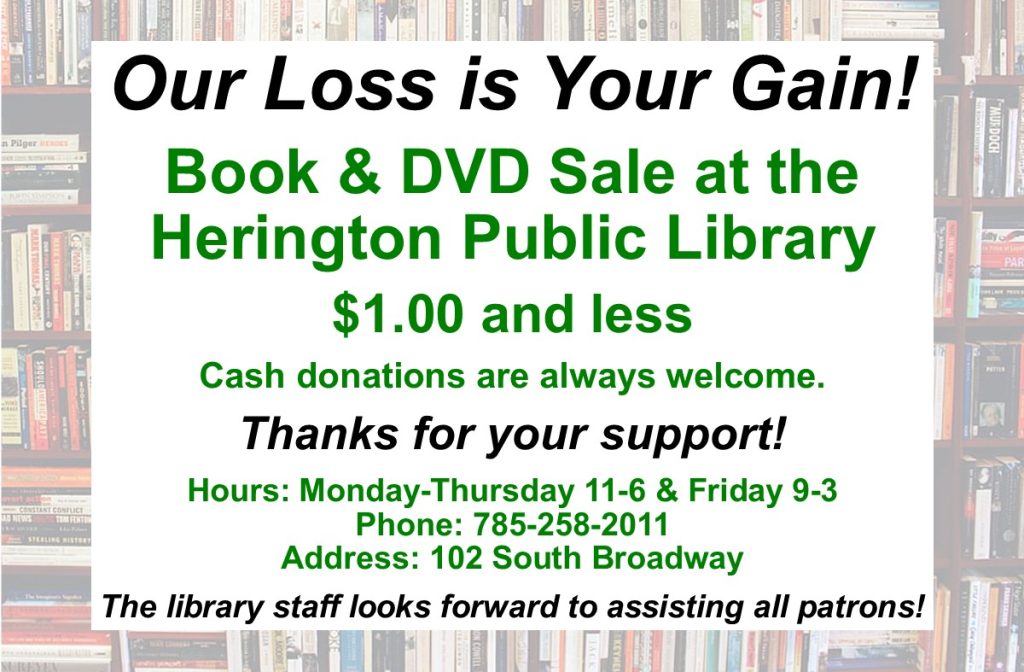 Our Loss is Your Gain! Book & DVD Sale at the Herington Public Library $1.00 and less Cash donations are always welcome. Thanks for your support! Hours: Monday-Thursday 11-6 & Friday 9-3 Phone: 785-258-2011 Address: 102 South Broadway The library staff looks forward to assisting all patrons!