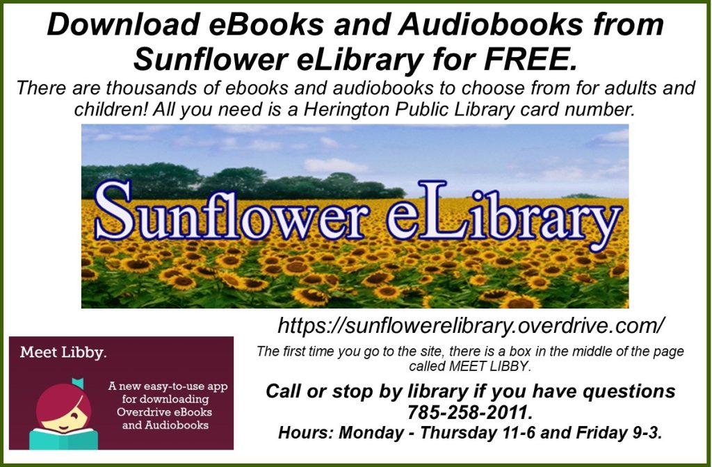 Download eBooks and Audiobooks from Sunflower eLibrary for FREE. There are thousands of ebooks and audiobooks to choose from for adults and children! All you need is a Herington Public Library card number. https://sunflowerelibrary.overdrive.com/ The first time you go to the site, there is a box in the middle of the page called MEET LIBBY. Call or stop by library if you have questions 785-258-2011. Hours: Monday - Thursday 11-6 and Friday 9-3.