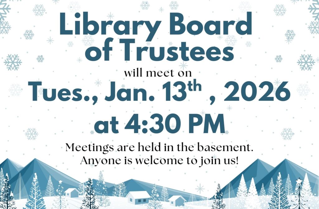 Library Board of Trustees will meet on Tues., Jan. 13th, 2026 at 4:30 PM. Meetings are held in the basement. Anyone is welcome to join us!