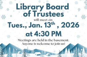 Library Board of Trustees will meet on Tues., Jan. 13th, 2026 at 4:30 PM Meetings are held in the basement. Anyone is welcome to join us!