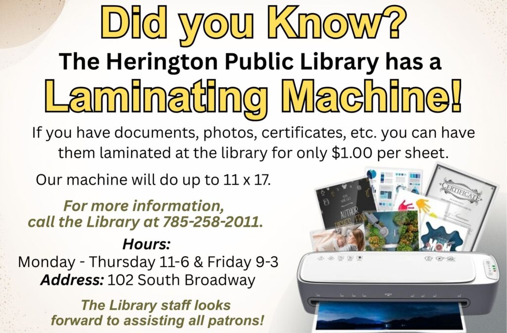 Did you Know? The Herington Public Library has a Laminating Machine! If you have documents, photos, certificates, etc. you can have them laminated at the library for only $1.00 per sheet. Our machine will do up to 11 x 17. For more information, call the library at 785-258-2011. Hours: Monday - Thursday 11-6 & Friday 9-3 Address: 102 South Broadway The library staff looks forward to assisting all patrons!