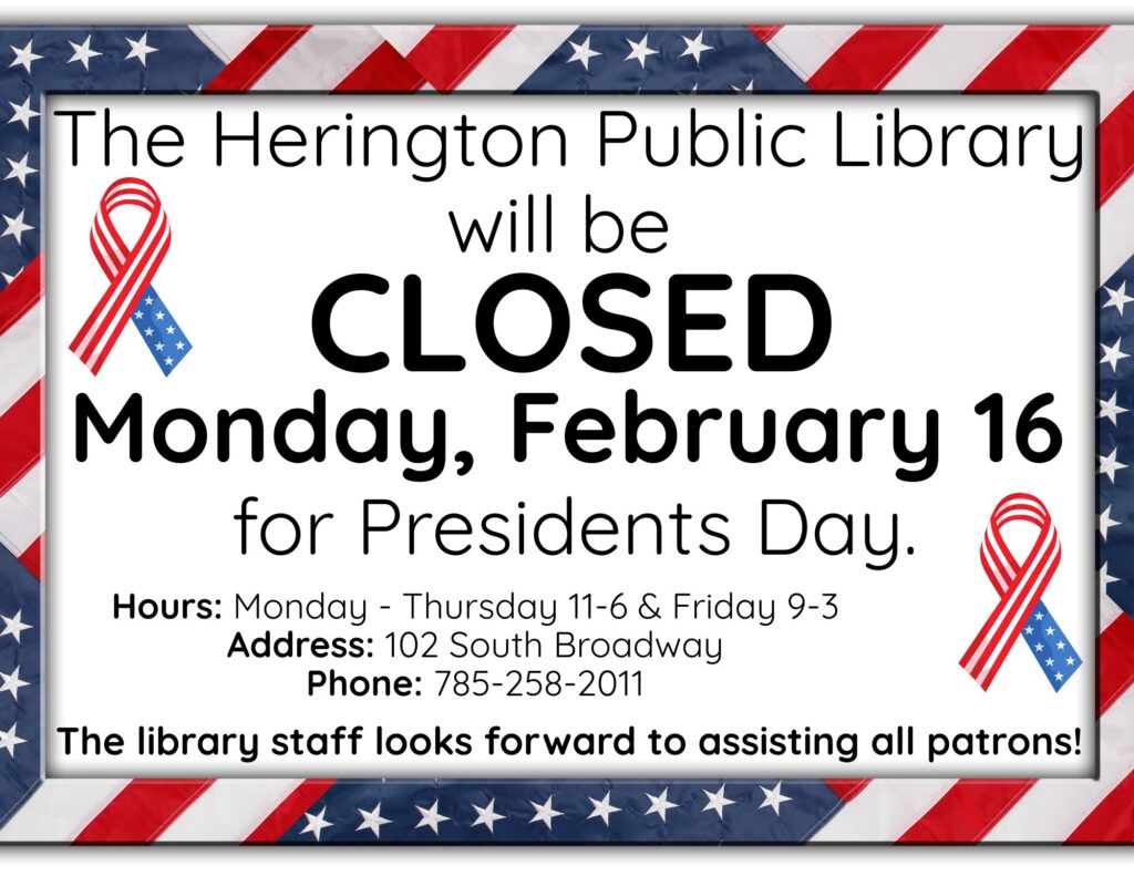 The Herington Public Library will be CLOSED Monday, February 16 for Presidents Day. Hours: Monday-Thursday 11-6 & Friday 9-3 Address: 102 South Broadway Phone: 785-258-2011 The library staff looks forward to assisting all patrons!