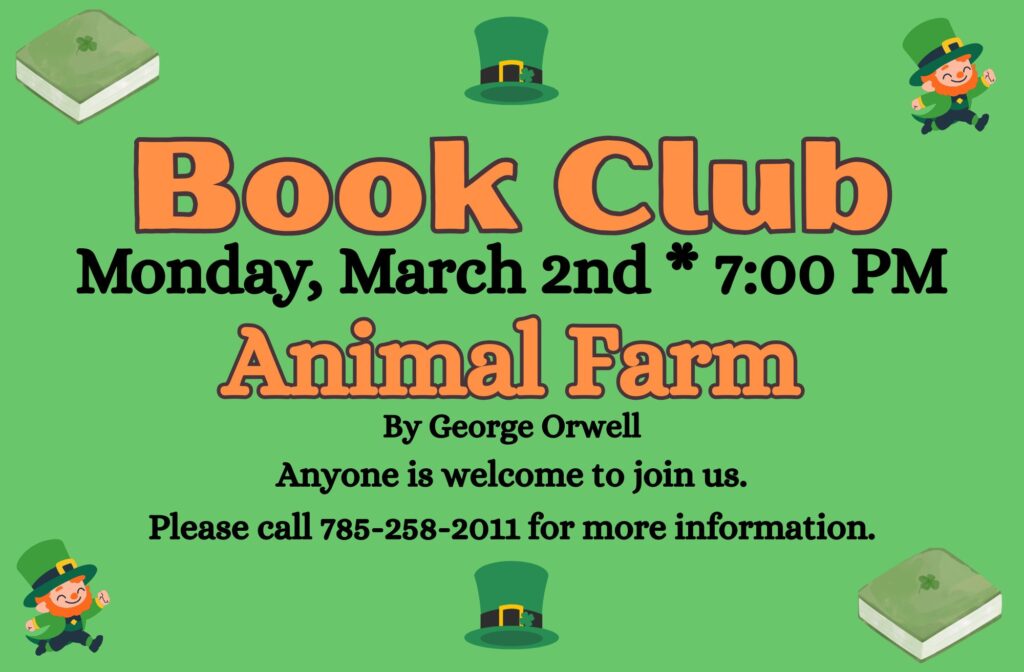 Book Club Monday, March 2nd * 7:00 PM Animal Farm by George Orwell Anyone is welcome to join us. Please call 785-258-2011 for more information