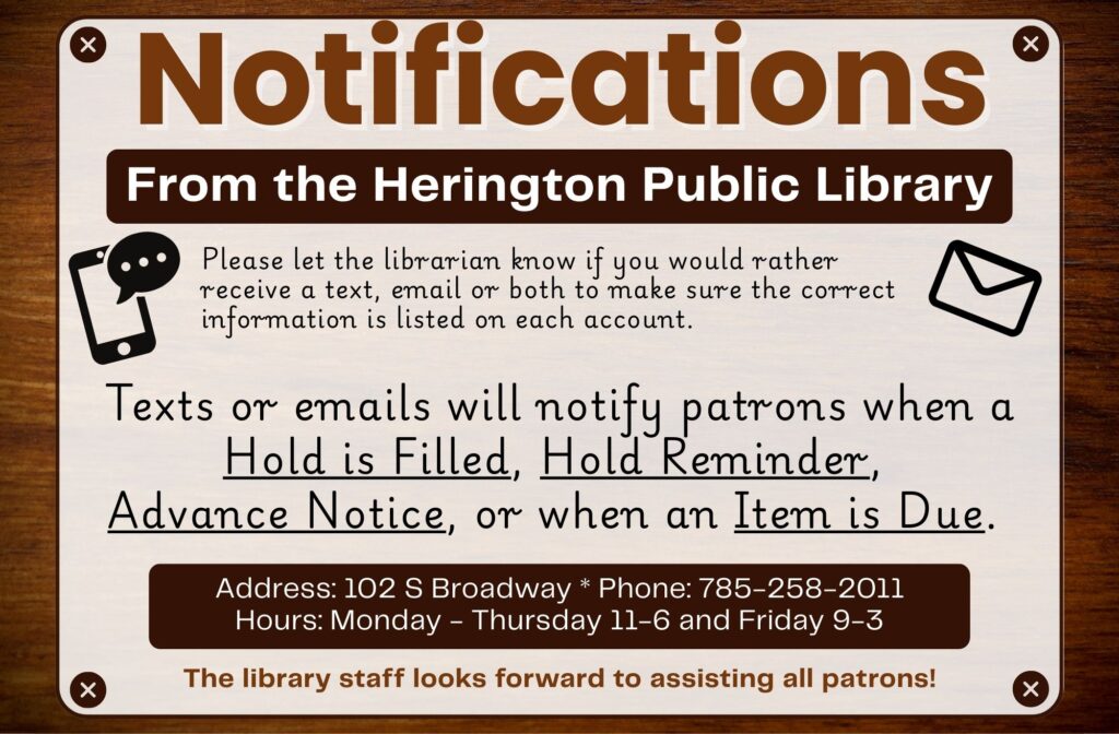 Notifications: Please let the librarian know if you would rather receive a text, email or both to make sure the correct information is listed on each account. Texts or emails will notify patrons when a Hold is Filled, Hold Reminder, Advance Notice, or when an Item is Due. The library staff looks forward to assisting all patrons!