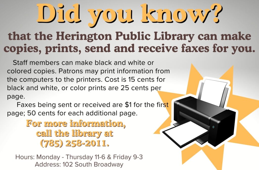 Did you know? that the Herington Public Library can make copies, prints, send and receive faxes for you. Staff members can make black and white or colored copies. Patrons may print information from the computers to the printers. Cost is 15 cents for black and white, or color print are 25 cents per page. Faxes being sent or received are $1 for the first page; 50 cents for each additional page. For more information, call the library at 785-258-2011. Hours: Monday - Thursday 11-6 & Friday 9-3 Address: 102 South Broadway