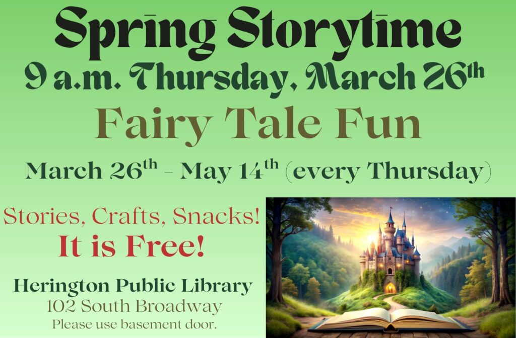 Spring Storytime 9 a.m. Thursday, March 26 Fairy Tale Fun March 26th - May 14th (every Thursday) Stories, Crafts, Snacks! It is Free! Herington Public Library 102 South Broadway Please use basement door.