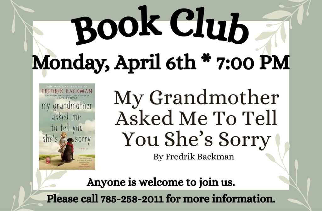 Book Club Monday, April 6th * 7:00 PM "My Grandmother Asked Me To Tell You She's Sorry" by Fredrick Backman Anyone is welcome to join us. Please call 785-258-2011 for more information.