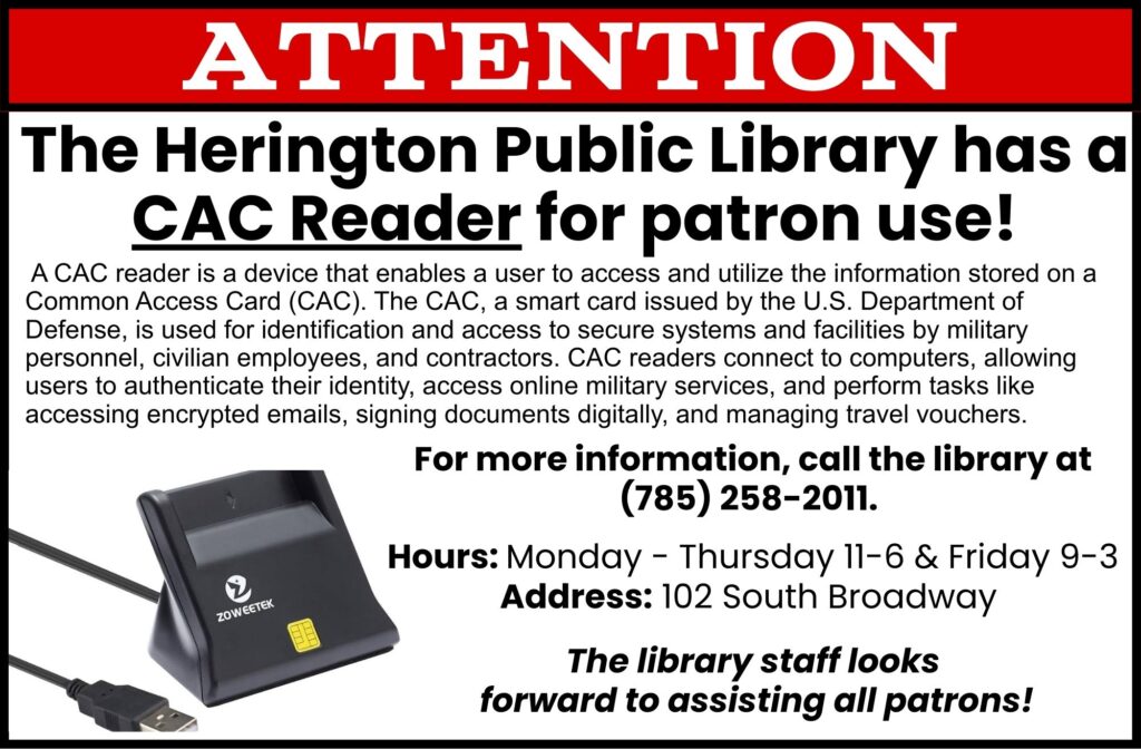 ATTENTION: The Herington Public Library has a CAC Reader for patron use! A CAC reader is a device that enables a user to access and utilize the information stored on a Common Access Card (CAC). The CAC, a smart card issued by the U.S. Department of Defense, is used for identification and access to secure systems and facilities by military personnel, civilian employees, and contractors. CAC readers connect to computers, allowing users to authenticate their identity, access online military services and perform tasks like accessing encrypted emails, signing documents digitally, and managing travel vouchers. For more information, call the library at 785-258-2011 Hours: Monday-Thursday 11-6 & Friday 9-3 Address: 102 South Broadway The library staff looks forward to assisting all patrons!