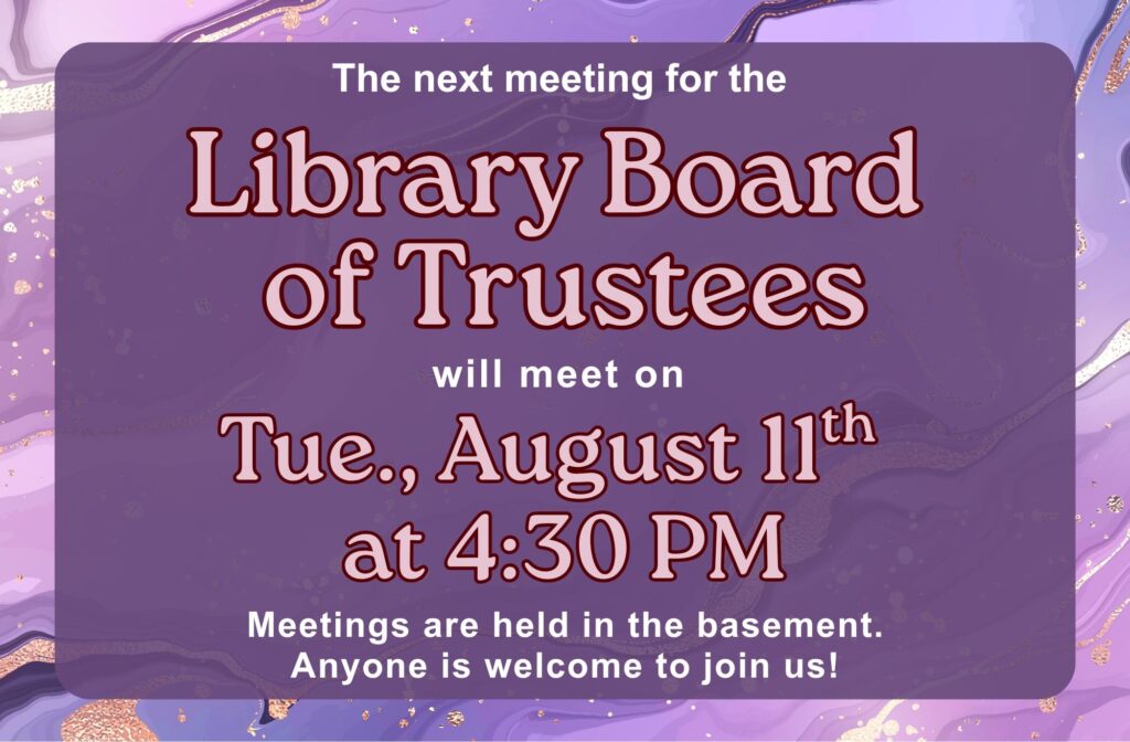 The next meeting for the Library Board of Trustees will be on Tue., August 11th at 4:30 PM. Meetings are held in the basement. Anyone is welcome to join us!