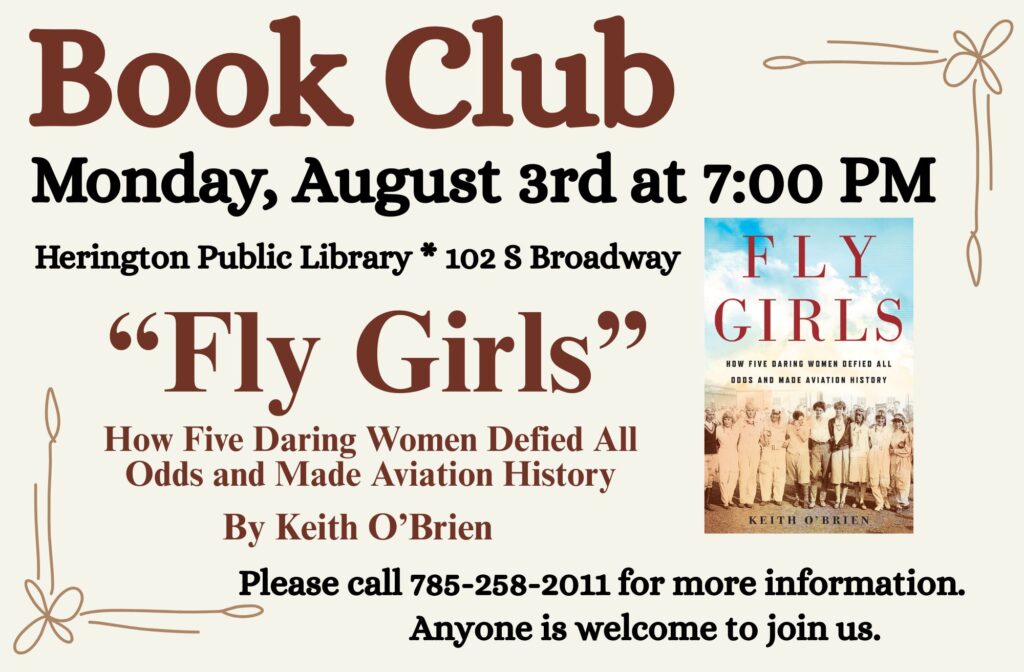 Book Club Monday, August 3rd at 7:00 PM Herington Public Library * 102 S Broadway "Fly Girls" How Five Daring Women Defied All Odds and Made Aviation History by Keith O'Brien Please call 785-258-2011 for more information. Anyone is welcome to join us.