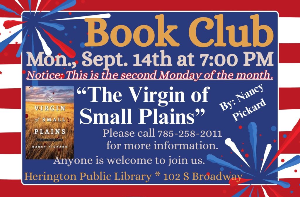 Book Club Mon., Sept. 14th at 7:00 PM Notice: This is the second Monday of the month. "The Virgin of Small Plains" by Nancy Pickard Please call 785-258-2011 for more information. Anyone is welcome to join us. Herington Public Library * 102 S Broadway