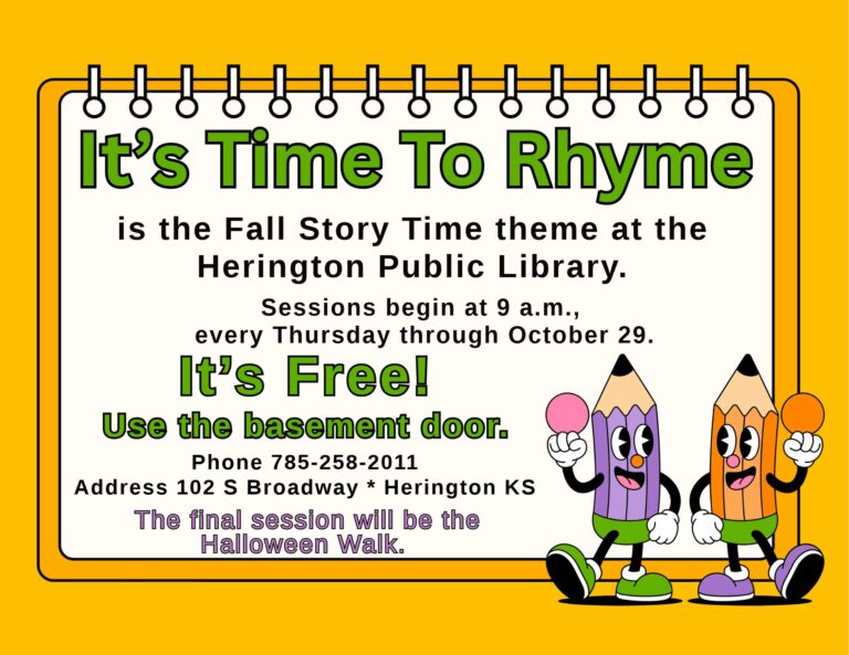 It's Time to Rhyme is the Fall Story Time theme at the Herington Public Library. Sessions begin at 9 a.m., every Thursday through October 29. It's Free! Use the basement door. Phone 785-258-2011 Address 102 S Broadway * Herington KS The final session will be the Halloween Walk.