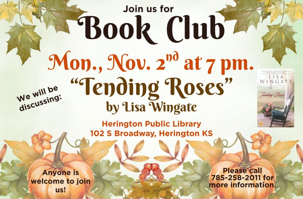 Join us for Book Club Mon., Nov. 2nd at 7 pm. We will be discussing: "Tending Roses" by Lisa Wingate Herington Public Library 102 @ Broadway, Herington KS Anyone is welcome to join us! Please call 785-258-2011 for more information.