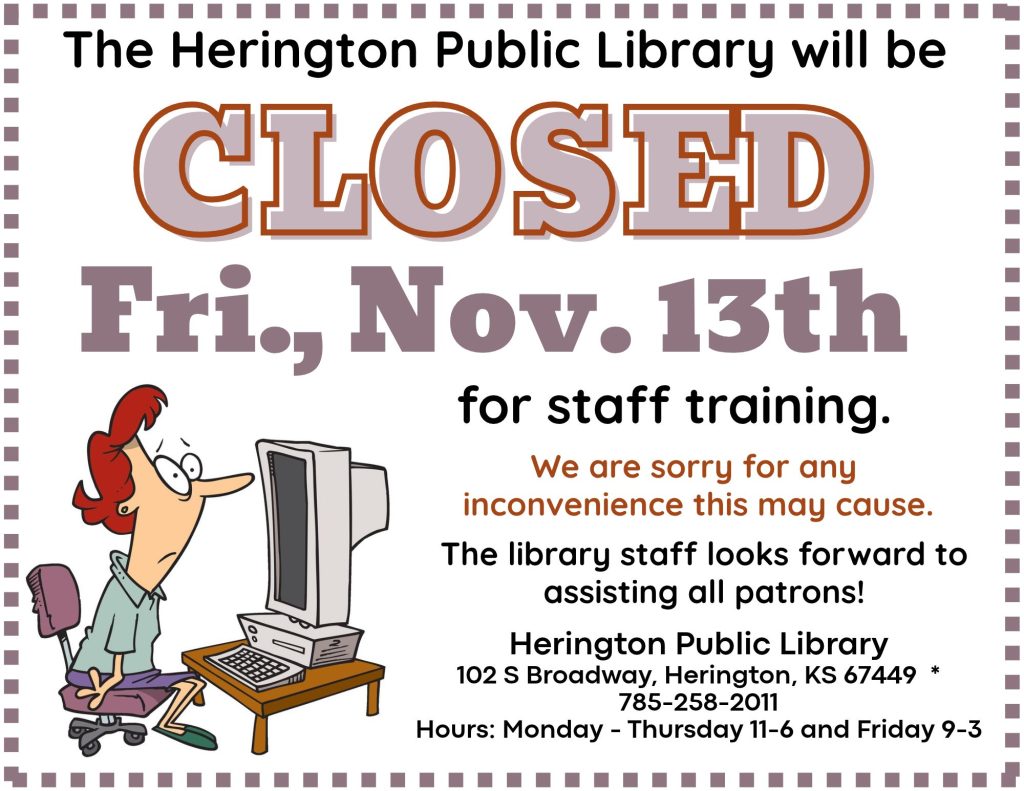 The Herington Public Library will be CLOSED Fri, Nov. 13th for staff training. We are sorry for any inconvenience this may cause. The library staff looks forward to assisting all patrons! Herington Public Library 102 S Broadway, Herington, KS 67449 * 785-258-2011 Hours: Monday - Thursday 11-6 and Friday 9-3